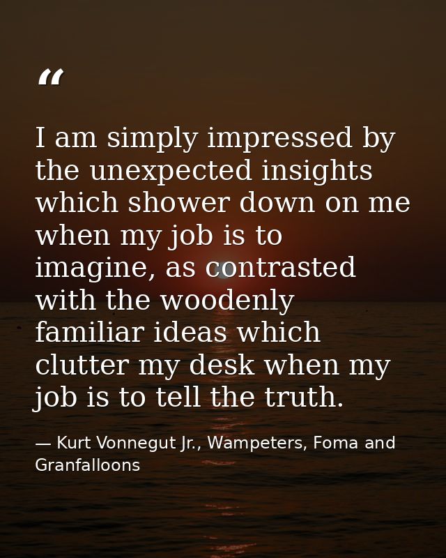 I am simply impressed by the unexpected insights which shower down on me when my job is to imagine, as contrasted with t — Kurt Vonnegut Jr., Wampeters, Foma and Granfalloons
