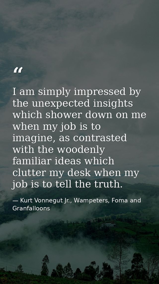 I am simply impressed by the unexpected insights which shower down on me when my job is to imagine, as contrasted with t — Kurt Vonnegut Jr., Wampeters, Foma and Granfalloons