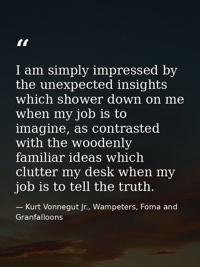 I am simply impressed by the unexpected insights which shower down on me when my job is to imagine, as contrasted with t — Kurt Vonnegut Jr., Wampeters, Foma and Granfalloons