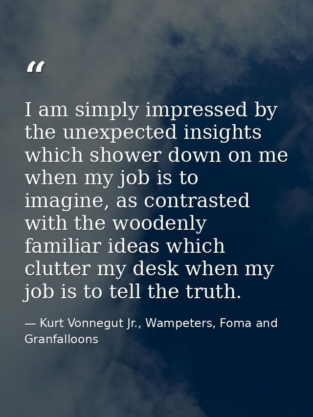 I am simply impressed by the unexpected insights which shower down on me when my job is to imagine, as contrasted with t — Kurt Vonnegut Jr., Wampeters, Foma and Granfalloons