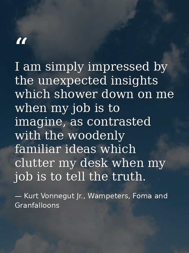 I am simply impressed by the unexpected insights which shower down on me when my job is to imagine, as contrasted with t — Kurt Vonnegut Jr., Wampeters, Foma and Granfalloons