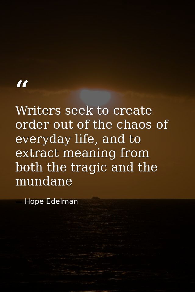 Writers seek to create order out of the chaos of everyday life, and to extract meaning from both the tragic and the mund — Hope Edelman