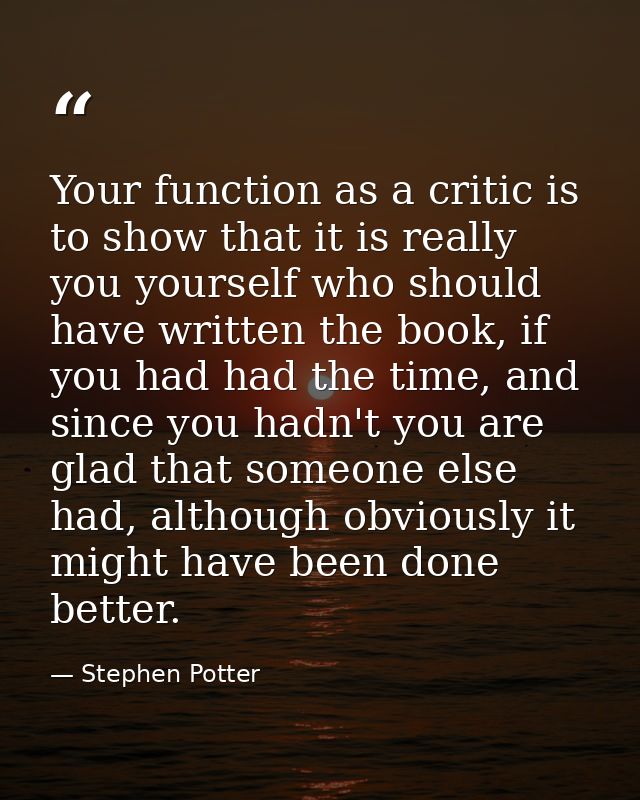 Your function as a critic is to show that it is really you yourself who should have written the book, if you had had the — Stephen Potter