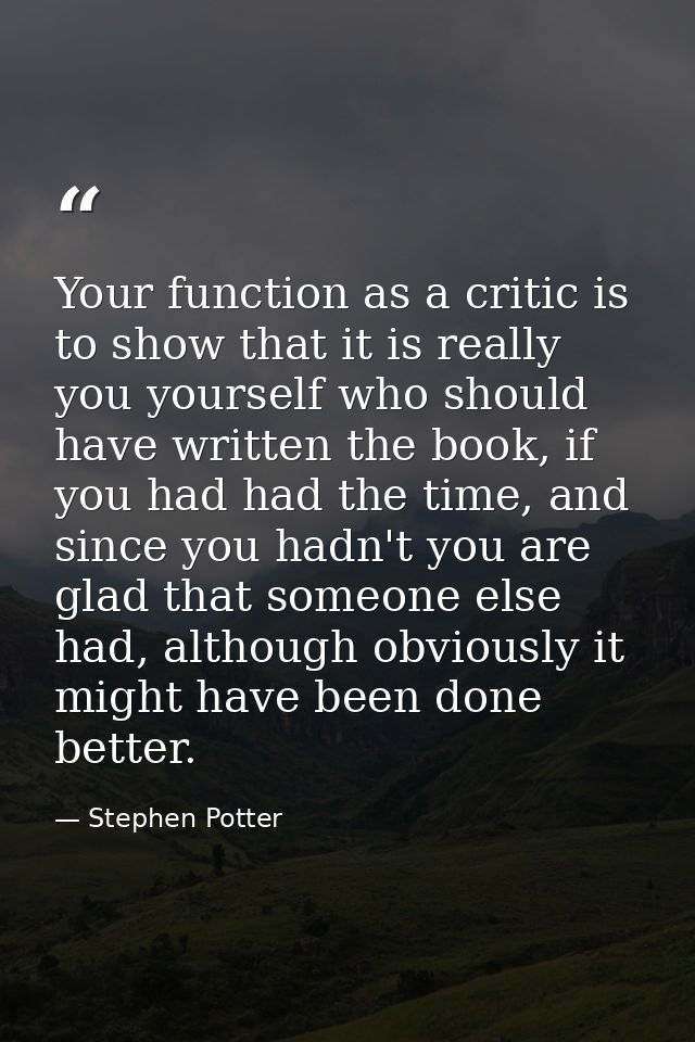 Your function as a critic is to show that it is really you yourself who should have written the book, if you had had the — Stephen Potter