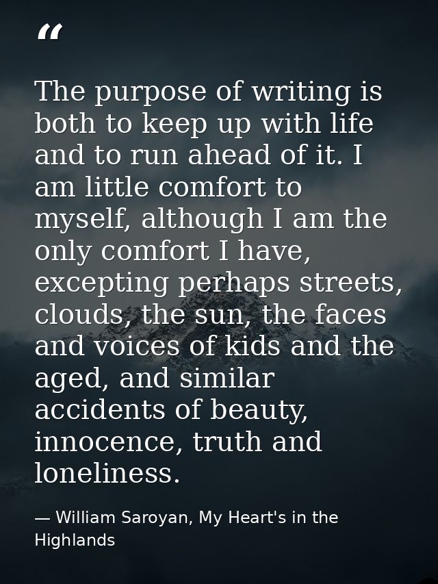 The purpose of writing is both to keep up with life and to run ahead of it. I am little comfort to myself, although I am — William Saroyan, My Heart's in the Highlands