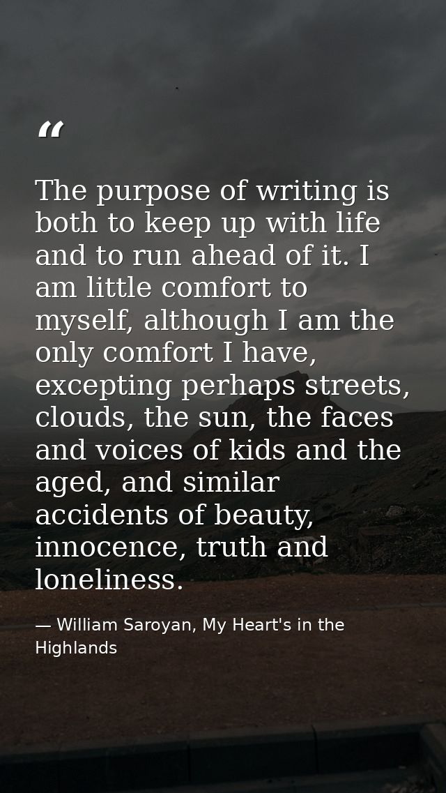 The purpose of writing is both to keep up with life and to run ahead of it. I am little comfort to myself, although I am — William Saroyan, My Heart's in the Highlands