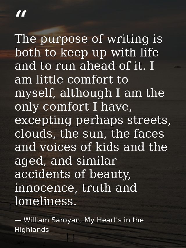 The purpose of writing is both to keep up with life and to run ahead of it. I am little comfort to myself, although I am — William Saroyan, My Heart's in the Highlands
