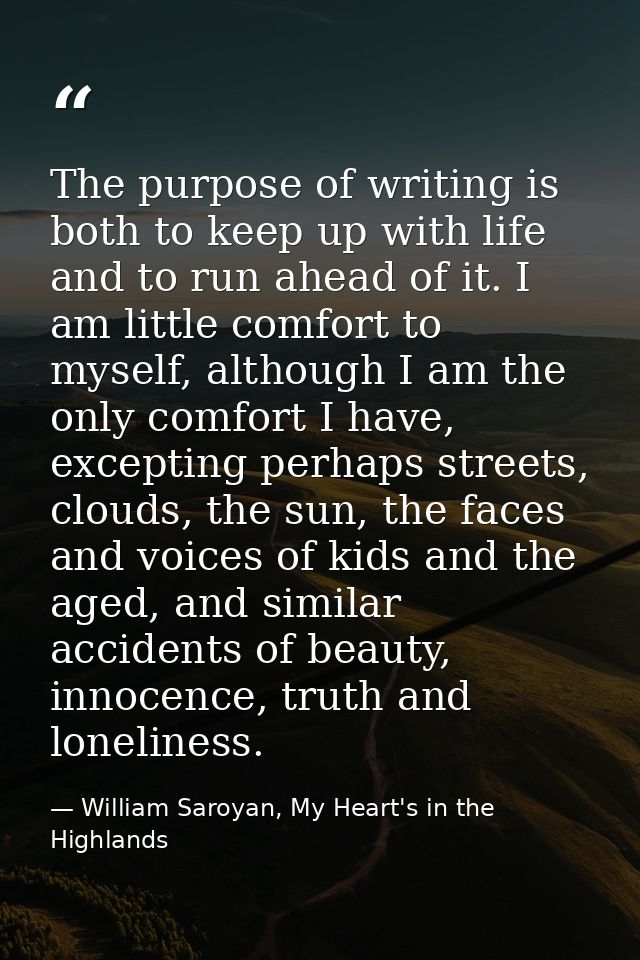 The purpose of writing is both to keep up with life and to run ahead of it. I am little comfort to myself, although I am — William Saroyan, My Heart's in the Highlands