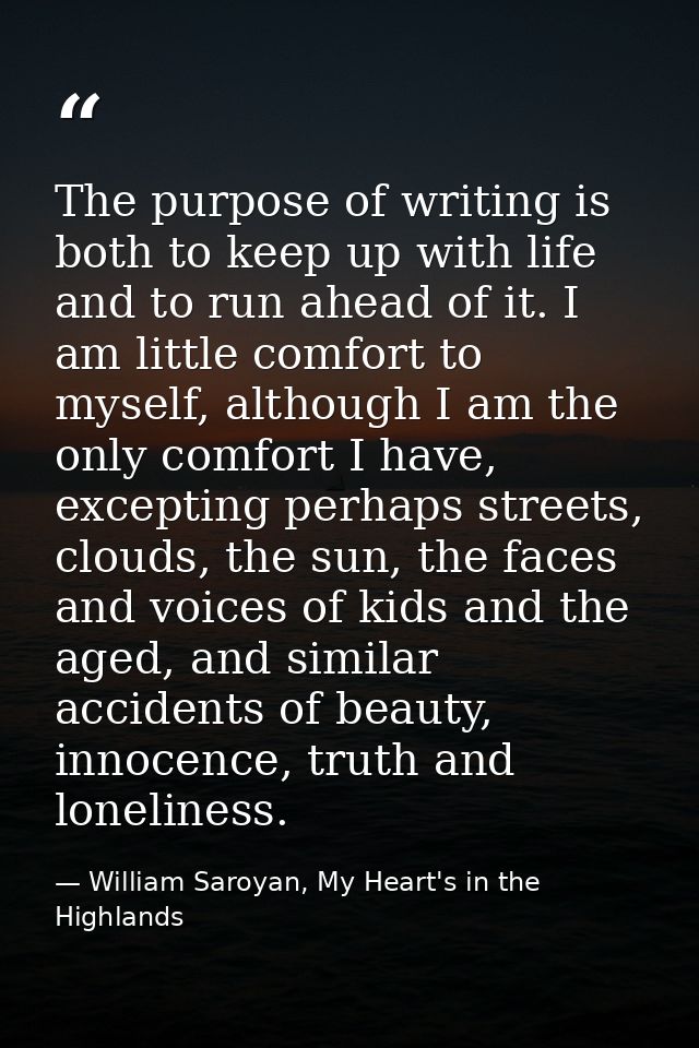The purpose of writing is both to keep up with life and to run ahead of it. I am little comfort to myself, although I am — William Saroyan, My Heart's in the Highlands