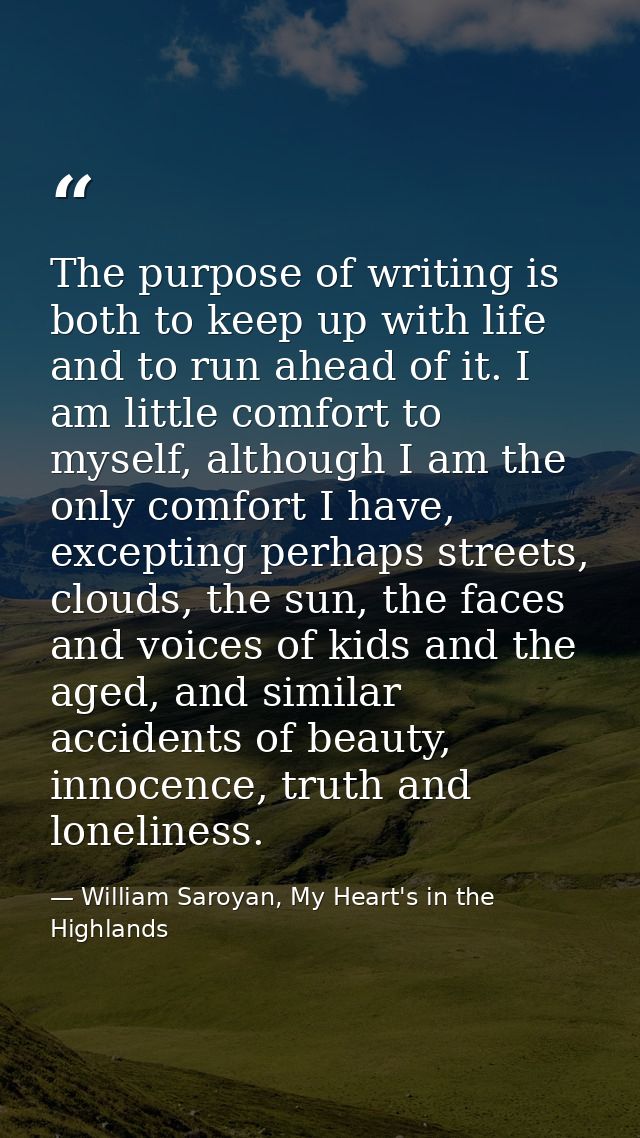 The purpose of writing is both to keep up with life and to run ahead of it. I am little comfort to myself, although I am — William Saroyan, My Heart's in the Highlands