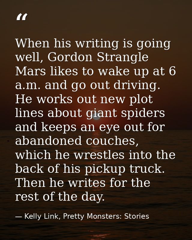 When his writing is going well, Gordon Strangle Mars likes to wake up at 6 a.m. and go out driving. He works out new plo — Kelly Link, Pretty Monsters: Stories