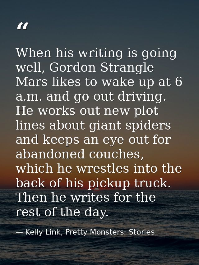 When his writing is going well, Gordon Strangle Mars likes to wake up at 6 a.m. and go out driving. He works out new plo — Kelly Link, Pretty Monsters: Stories