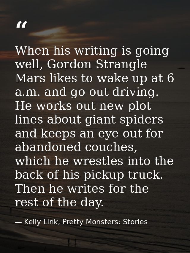 When his writing is going well, Gordon Strangle Mars likes to wake up at 6 a.m. and go out driving. He works out new plo — Kelly Link, Pretty Monsters: Stories