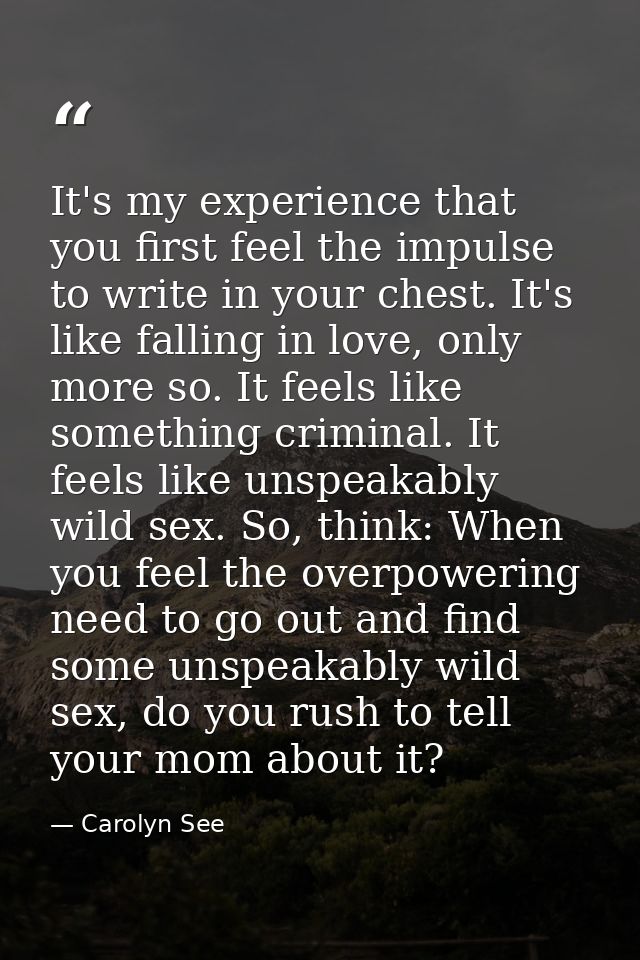 It's my experience that you first feel the impulse to write in your chest. It's like falling in love, only more so. It f — Carolyn See