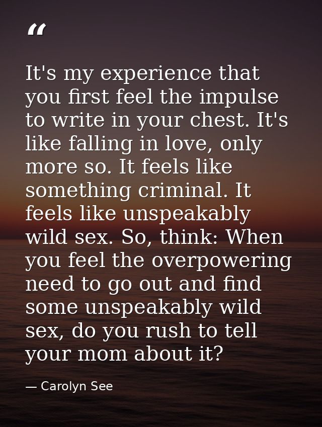 It's my experience that you first feel the impulse to write in your chest. It's like falling in love, only more so. It f — Carolyn See