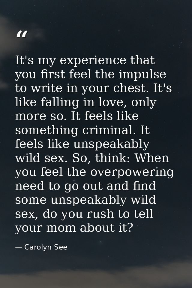 It's my experience that you first feel the impulse to write in your chest. It's like falling in love, only more so. It f — Carolyn See