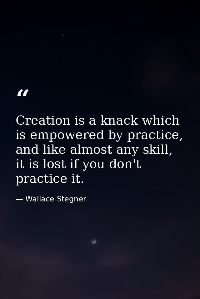 Creation is a knack which is empowered by practice, and like almost any skill, it is lost if you don't practice it. — Wallace Stegner