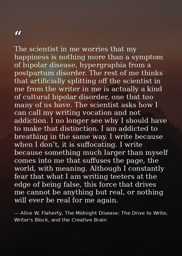 The scientist in me worries that my happiness is nothing more than a symptom of bipolar disease, hypergraphia from a pos — Alice W. Flaherty, The Midnight Disease: The Drive to Write, Writer's Block, and the Creative Brain