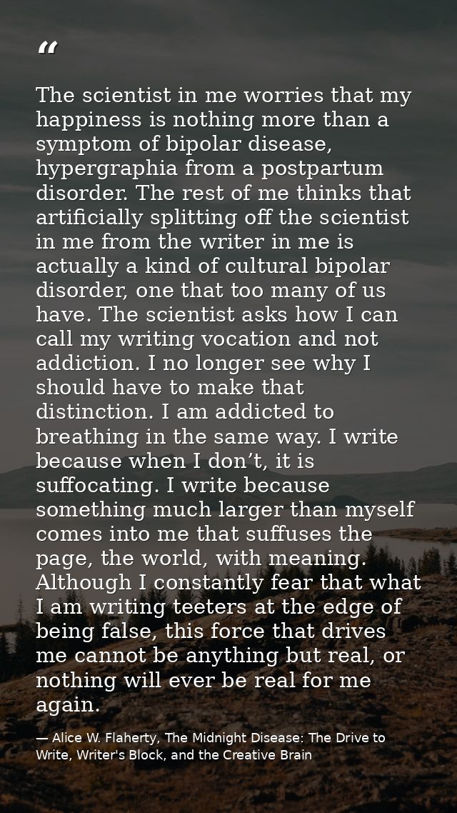 The scientist in me worries that my happiness is nothing more than a symptom of bipolar disease, hypergraphia from a pos — Alice W. Flaherty, The Midnight Disease: The Drive to Write, Writer's Block, and the Creative Brain