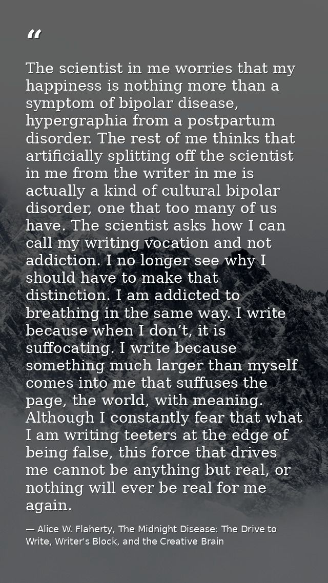 The scientist in me worries that my happiness is nothing more than a symptom of bipolar disease, hypergraphia from a pos — Alice W. Flaherty, The Midnight Disease: The Drive to Write, Writer's Block, and the Creative Brain