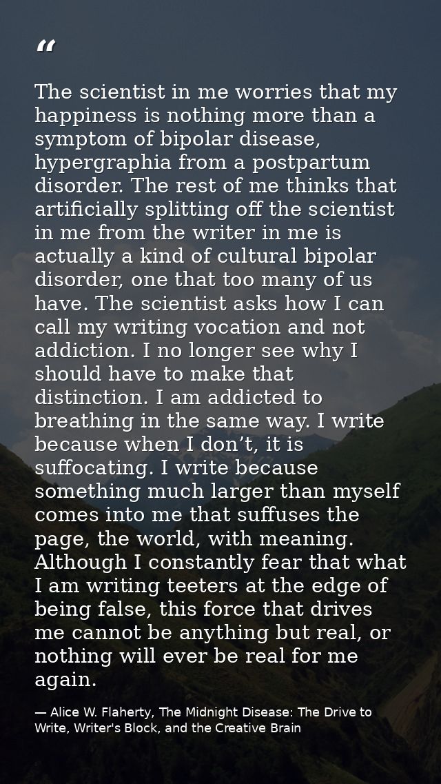 The scientist in me worries that my happiness is nothing more than a symptom of bipolar disease, hypergraphia from a pos — Alice W. Flaherty, The Midnight Disease: The Drive to Write, Writer's Block, and the Creative Brain