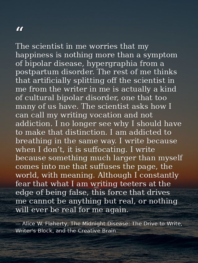 The scientist in me worries that my happiness is nothing more than a symptom of bipolar disease, hypergraphia from a pos — Alice W. Flaherty, The Midnight Disease: The Drive to Write, Writer's Block, and the Creative Brain