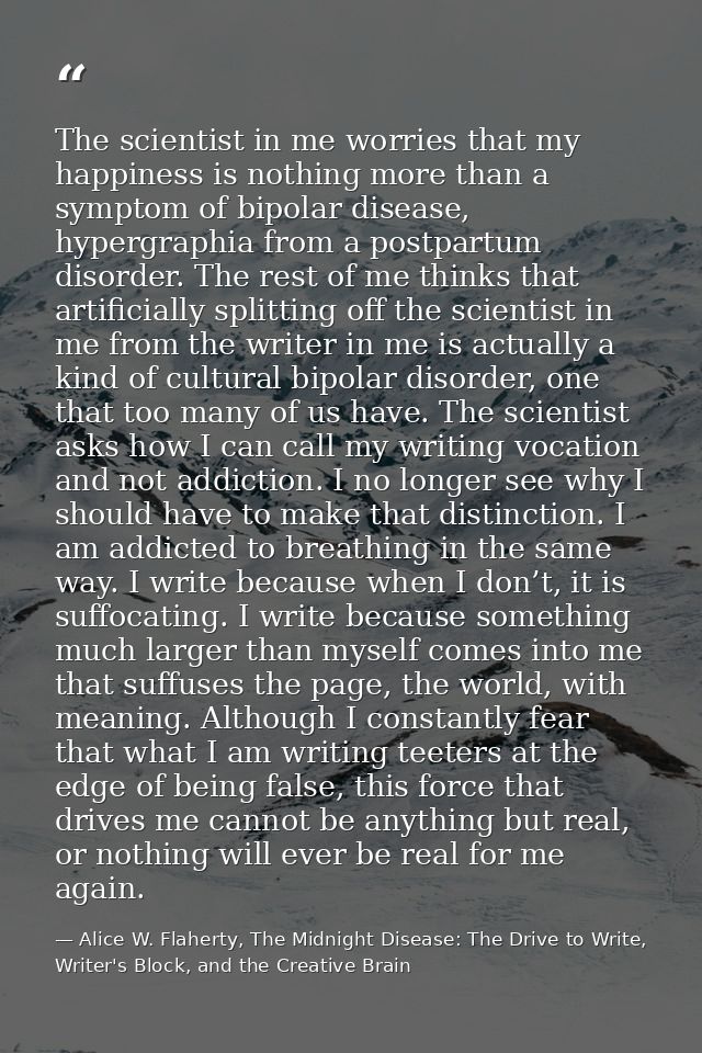 The scientist in me worries that my happiness is nothing more than a symptom of bipolar disease, hypergraphia from a pos — Alice W. Flaherty, The Midnight Disease: The Drive to Write, Writer's Block, and the Creative Brain