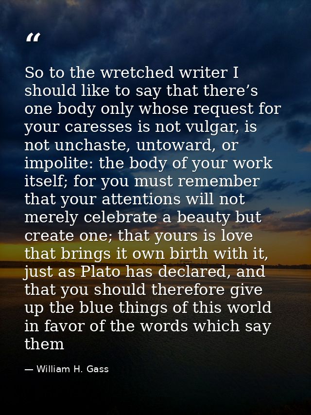 So to the wretched writer I should like to say that there’s one body only whose request for your caresses is not vulgar, — William H. Gass