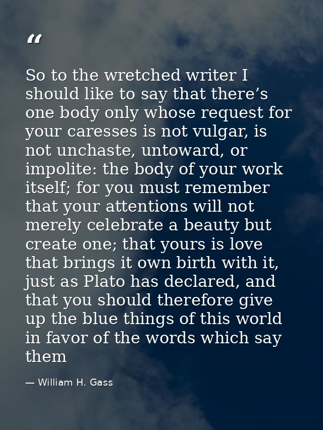 So to the wretched writer I should like to say that there’s one body only whose request for your caresses is not vulgar, — William H. Gass