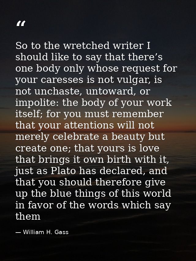 So to the wretched writer I should like to say that there’s one body only whose request for your caresses is not vulgar, — William H. Gass