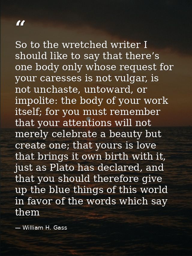 So to the wretched writer I should like to say that there’s one body only whose request for your caresses is not vulgar, — William H. Gass