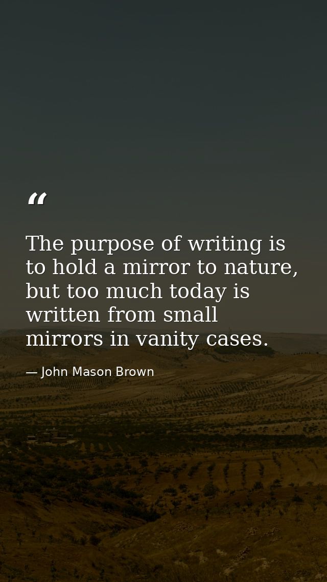 The purpose of writing is to hold a mirror to nature, but too much today is written from small mirrors in vanity cases. — John Mason Brown