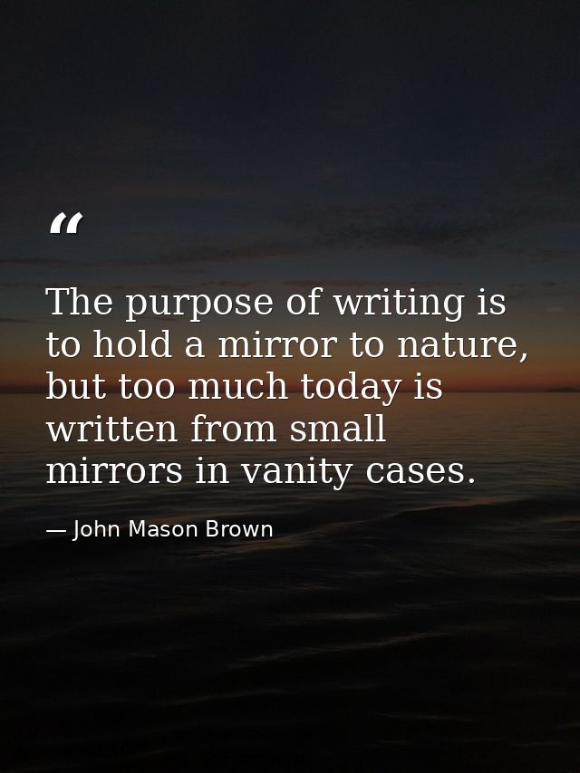 The purpose of writing is to hold a mirror to nature, but too much today is written from small mirrors in vanity cases. — John Mason Brown