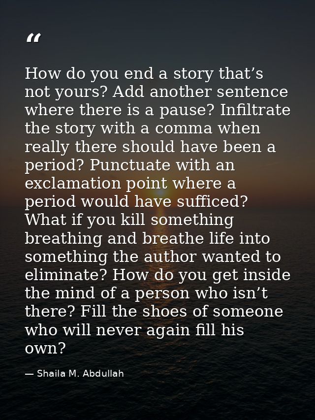 How do you end a story that’s not yours? Add another sentence where there is a pause? Infiltrate the story with a comma  — Shaila M. Abdullah
