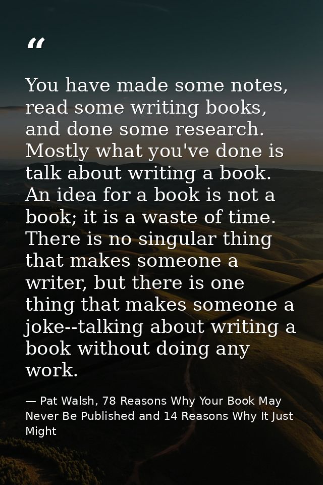 You have made some notes, read some writing books, and done some research. Mostly what you've done is talk about writing — Pat Walsh, 78 Reasons Why Your Book May Never Be Published and 14 Reasons Why It Just Might
