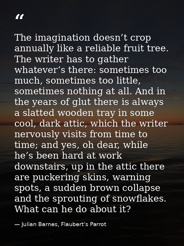 The imagination doesn’t crop annually like a reliable fruit tree. The writer has to gather whatever’s there: sometimes t — Julian Barnes, Flaubert's Parrot