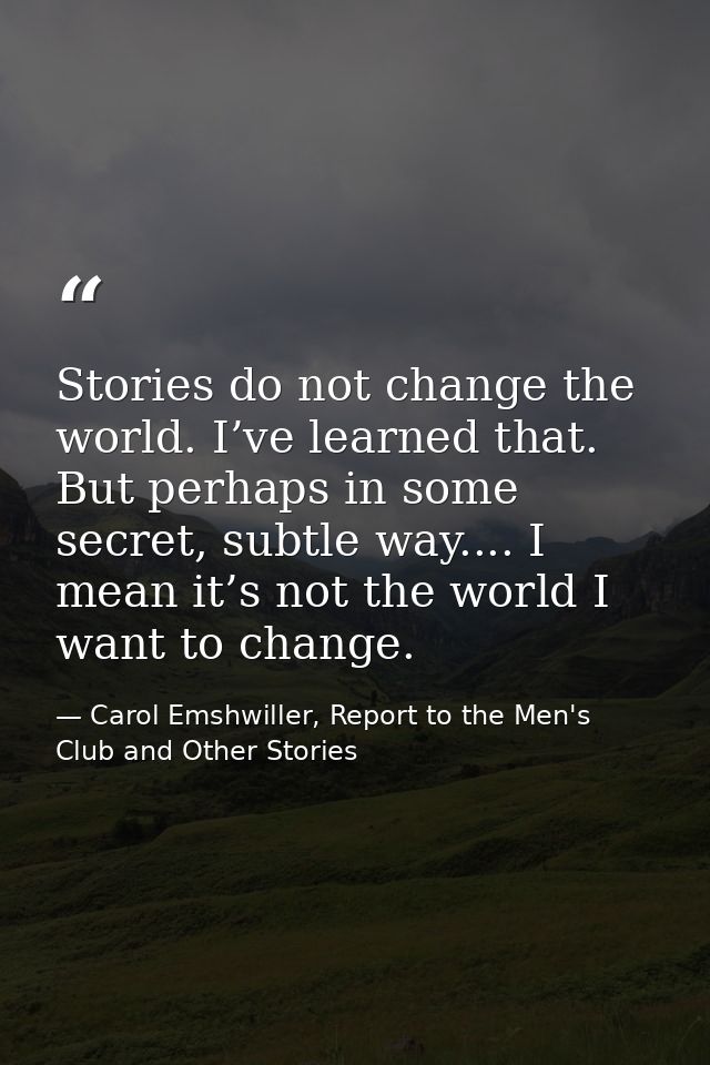 Stories do not change the world. I’ve learned that. But perhaps in some secret, subtle way.... I mean it’s not the world — Carol Emshwiller, Report to the Men's Club and Other Stories