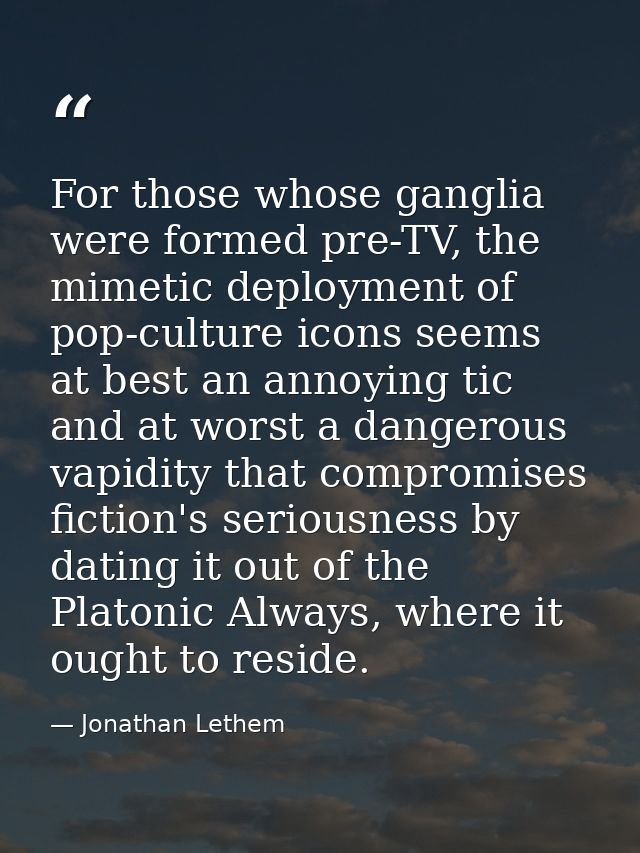 For those whose ganglia were formed pre-TV, the mimetic deployment of pop-culture icons seems at best an annoying tic an — Jonathan Lethem