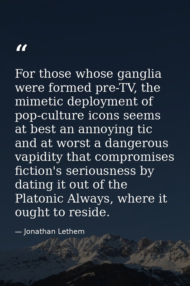 For those whose ganglia were formed pre-TV, the mimetic deployment of pop-culture icons seems at best an annoying tic an — Jonathan Lethem