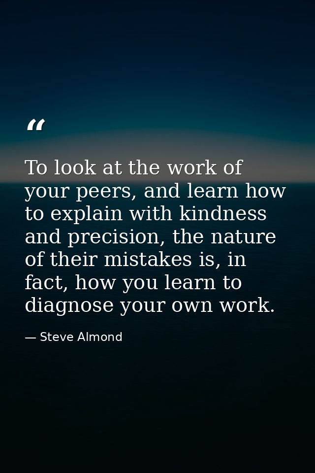 To look at the work of your peers, and learn how to explain with kindness and precision, the nature of their mistakes is — Steve Almond