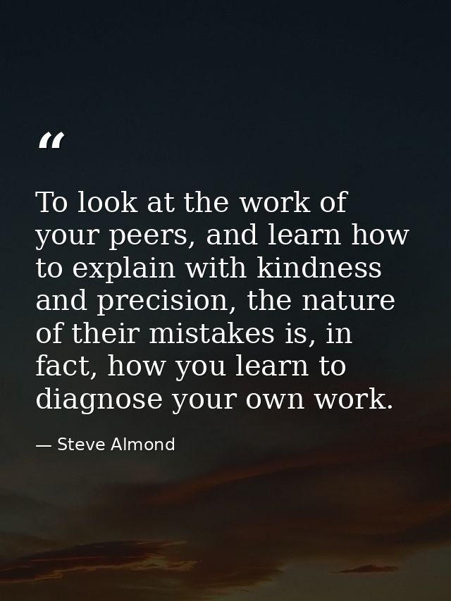 To look at the work of your peers, and learn how to explain with kindness and precision, the nature of their mistakes is — Steve Almond