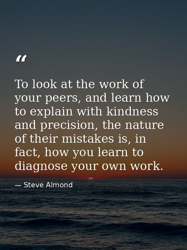 To look at the work of your peers, and learn how to explain with kindness and precision, the nature of their mistakes is — Steve Almond