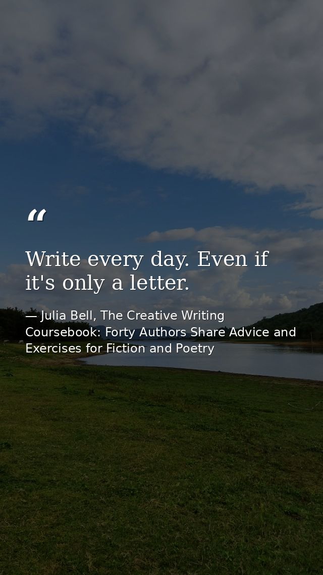 Write every day. Even if it's only a letter. — Julia Bell, The Creative Writing Coursebook: Forty Authors Share Advice and Exercises for Fiction and Poetry