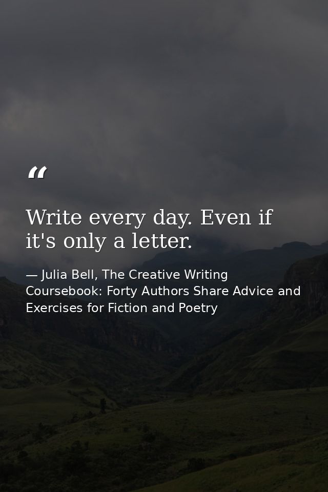 Write every day. Even if it's only a letter. — Julia Bell, The Creative Writing Coursebook: Forty Authors Share Advice and Exercises for Fiction and Poetry