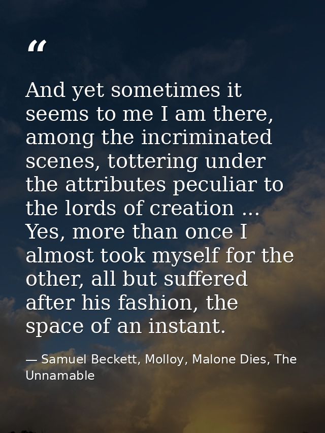 And yet sometimes it seems to me I am there, among the incriminated scenes, tottering under the attributes peculiar to t — Samuel Beckett, Molloy, Malone Dies, The Unnamable