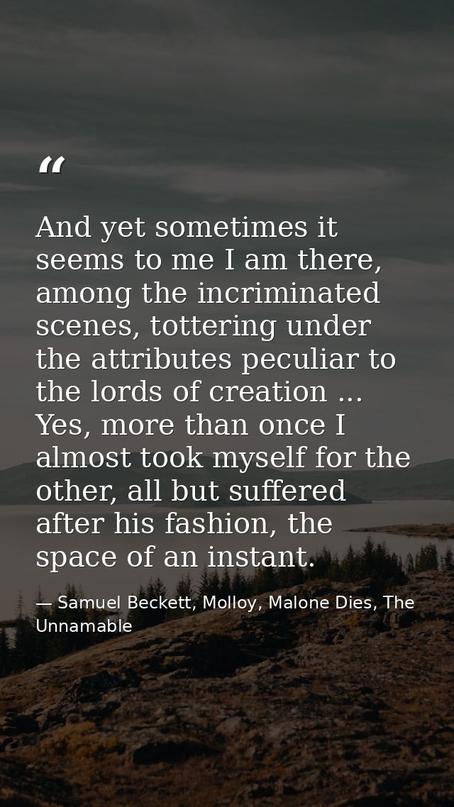 And yet sometimes it seems to me I am there, among the incriminated scenes, tottering under the attributes peculiar to t — Samuel Beckett, Molloy, Malone Dies, The Unnamable