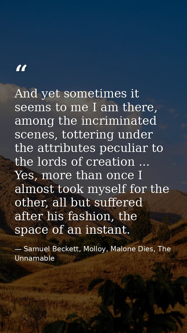 And yet sometimes it seems to me I am there, among the incriminated scenes, tottering under the attributes peculiar to t — Samuel Beckett, Molloy, Malone Dies, The Unnamable