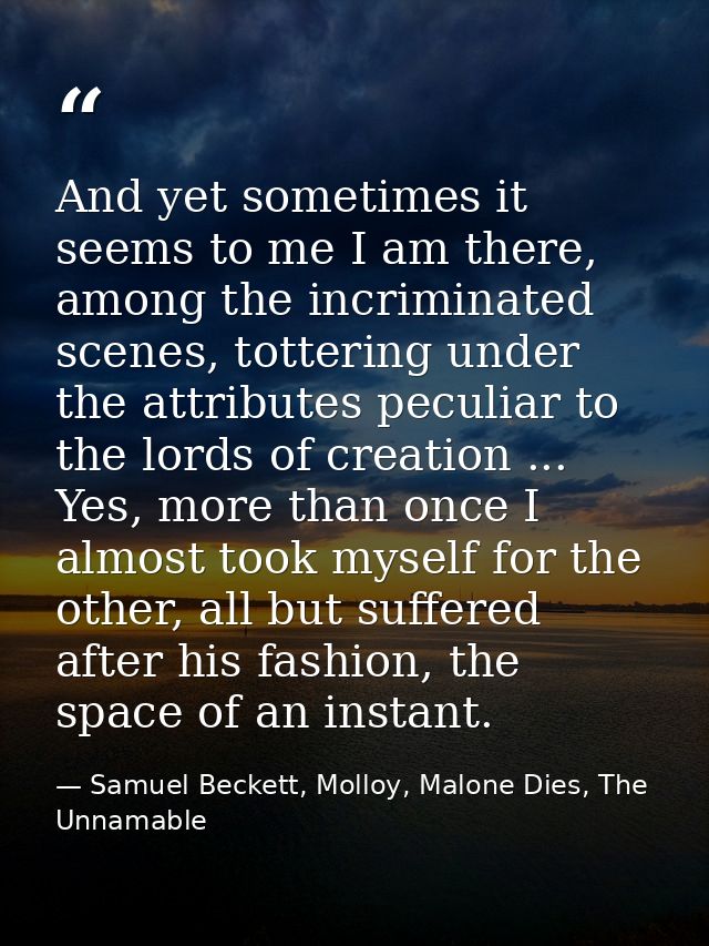 And yet sometimes it seems to me I am there, among the incriminated scenes, tottering under the attributes peculiar to t — Samuel Beckett, Molloy, Malone Dies, The Unnamable
