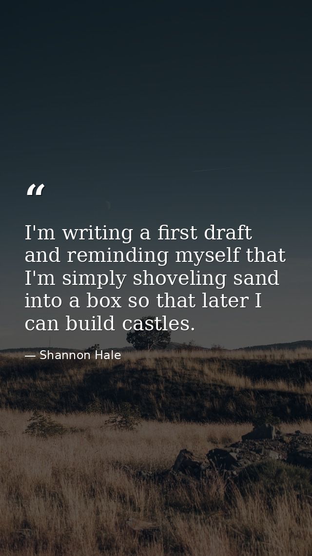 I'm writing a first draft and reminding myself that I'm simply shoveling sand into a box so that later I can build castl — Shannon Hale