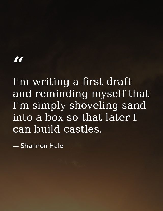 I'm writing a first draft and reminding myself that I'm simply shoveling sand into a box so that later I can build castl — Shannon Hale